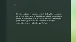 z
▪ Newton acababa de estudiar a fondo la Dióptrica cartesiana,
en la que denunciaba la distinción escolástica entre colores
enfáticos o aparentes (los producidos mediante los prismas o
por el arco iris) y los reales (los propios de los cuerpos,
desvelados pero no producidos por la luz).
 