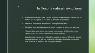 z
la filosofía natural newtoniana
▪ Nueva teoría de la luz y los colores a raíz de un experimento central en la
historia de la óptica y en el de la filosofía experimenta
▪ Refutar la doctrina de la naturaleza homogénea de la luz
▪ Establece algunas hipótesis capaces de predecir el espectro oblongo
▪ Idea de la luz solar como una mezcla heterogénea de diferentes rayos
cada uno con un grado diferente de refrangibilidad.
▪ Los colores primarios son inalterables, sus rayos poseen diferentes grados
de refrangibilidad, lo que por otra parte explica la desviación constante
que produce la longitud de la imagen oblonga.
 
