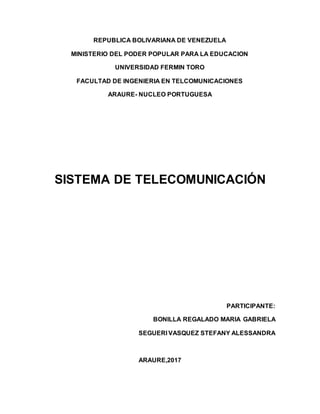 REPUBLICA BOLIVARIANA DE VENEZUELA
MINISTERIO DEL PODER POPULAR PARA LA EDUCACION
UNIVERSIDAD FERMIN TORO
FACULTAD DE INGENIERIA EN TELCOMUNICACIONES
ARAURE- NUCLEO PORTUGUESA
SISTEMA DE TELECOMUNICACIÓN
PARTICIPANTE:
BONILLA REGALADO MARIA GABRIELA
SEGUERI VASQUEZ STEFANY ALESSANDRA
ARAURE,2017
 