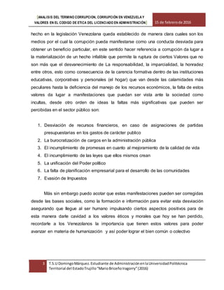 [ANALISIS DEL TERMINO CORRUPCION, CORRUPCIÓN EN VENEZUELA Y
VALORES EN EL CODIGO DE ETICA DEL LICENCIADO EN ADMINISTRACIÓN] 15 de febrerode 2016
3 T.S.U DomingoMárquez.Estudiante de AdministraciónenlaUniversidadPolitécnica
Territorial del EstadoTrujillo“MarioBriceñoIragorry”(2016)
hecho en la legislación Venezolana queda establecido de manera clara cuales son los
medios por el cual la corrupción pueda manifestarse como una conducta desviada para
obtener un beneficio particular, en este sentido hacer referencia a corrupción da lugar a
la materialización de un hecho infalible que permite la ruptura de ciertos Valores que no
son más que el desvanecimiento de La responsabilidad, la imparcialidad, la honradez
entre otros, esto como consecuencia de la carencia formativa dentro de las instituciones
educativas, corporativas y personales (el hogar) que van desde las calamidades más
peculiares hasta la deficiencia del manejo de los recursos económicos, la falta de estos
valores da lugar a manifestaciones que puedan ser vista ante la sociedad como
incultas, desde otro orden de ideas la faltas más significativas que pueden ser
percibidas en el sector público son:
1. Desviación de recursos financieros, en caso de asignaciones de partidas
presupuestarias en los gastos de carácter publico
2. La burocratización de cargos en la administración pública
3. El incumplimiento de promesas en cuanto al mejoramiento de la calidad de vida
4. El incumplimiento de las leyes que ellos mismos crean
5. La unificación del Poder político
6. La falta de planificación empresarial para el desarrollo de las comunidades
7. Evasión de Impuestos
Más sin embargo puedo acotar que estas manifestaciones pueden ser corregidas
desde las bases sociales, como la formación e información para evitar esta desviación
asegurando que llegue al ser humano impulsando ciertos aspectos positivos para de
esta manera darle cavidad a los valores éticos y morales que hoy se han perdido,
recordarle a los Venezolanos la importancia que tienen estos valores para poder
avanzar en materia de humanización y así poder lograr el bien común o colectivo
 