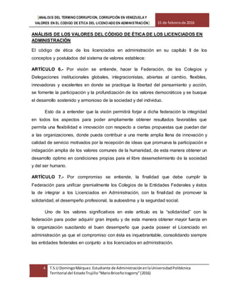 [ANALISIS DEL TERMINO CORRUPCION, CORRUPCIÓN EN VENEZUELA Y
VALORES EN EL CODIGO DE ETICA DEL LICENCIADO EN ADMINISTRACIÓN] 15 de febrerode 2016
4 T.S.U DomingoMárquez.Estudiante de AdministraciónenlaUniversidadPolitécnica
Territorial del EstadoTrujillo“MarioBriceñoIragorry”(2016)
ANÁLISIS DE LOS VALORES DEL CÓDIGO DE ÉTICA DE LOS LICENCIADOS EN
ADMINISTRACIÓN
El código de ética de los licenciados en administración en su capítulo II de los
conceptos y postulados del sistema de valores establece:
ARTÍCULO 6.- Por visión se entiende, hacer la Federación, de los Colegios y
Delegaciones institucionales globales, integracionistas, abiertas al cambio, flexibles,
innovadoras y excelentes en donde se practique la libertad del pensamiento y acción,
se fomente la participación y la profundización de los valores democráticos y se busque
el desarrollo sostenido y armonioso de la sociedad y del individuo.
Esto da a entender que la visión permitirá forjar a dicha federación la integridad
en todos los aspectos para poder ampliamente obtener resultados favorables que
permita una flexibilidad e innovación con respecto a ciertas propuestas que puedan dar
a las organizaciones, donde pueda contribuir a una mente amplia llena de innovación y
calidad de servicio motivados por la recepción de ideas que promueva la participación e
indagación amplia de los valores comunes de la humanidad, de esta manera obtener un
desarrollo optimo en condiciones propias para el libre desenvolvimiento de la sociedad
y del ser humano.
ARTÍCULO 7.- Por compromiso se entiende, la finalidad que debe cumplir la
Federación para unificar gremialmente los Colegios de la Entidades Federales y éstos
la de integrar a los Licenciados en Administración, con la finalidad de promover la
solidaridad, el desempeño profesional, la autoestima y la seguridad social.
Uno de los valores significativos en este artículo es la “solidaridad” con la
federación para poder adquirir gran ímpetu y de esta manera obtener mayor fuerza en
la organización suscitando el buen desempeño que pueda poseer el Licenciado en
administración ya que el compromiso con ésta es inquebrantable, consolidando siempre
las entidades federales en conjunto a los licenciados en administración.
 
