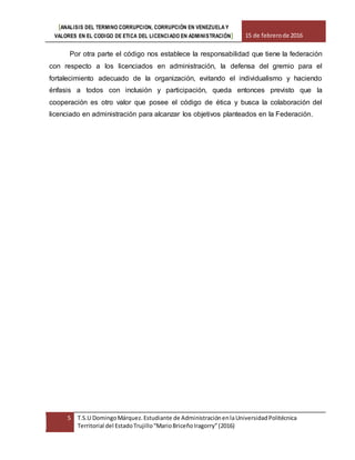 [ANALISIS DEL TERMINO CORRUPCION, CORRUPCIÓN EN VENEZUELA Y
VALORES EN EL CODIGO DE ETICA DEL LICENCIADO EN ADMINISTRACIÓN] 15 de febrerode 2016
5 T.S.U DomingoMárquez.Estudiante de AdministraciónenlaUniversidadPolitécnica
Territorial del EstadoTrujillo“MarioBriceñoIragorry”(2016)
Por otra parte el código nos establece la responsabilidad que tiene la federación
con respecto a los licenciados en administración, la defensa del gremio para el
fortalecimiento adecuado de la organización, evitando el individualismo y haciendo
énfasis a todos con inclusión y participación, queda entonces previsto que la
cooperación es otro valor que posee el código de ética y busca la colaboración del
licenciado en administración para alcanzar los objetivos planteados en la Federación.
 