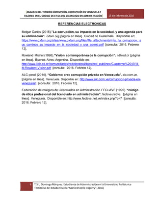 [ANALISIS DEL TERMINO CORRUPCION, CORRUPCIÓN EN VENEZUELA Y
VALORES EN EL CODIGO DE ETICA DEL LICENCIADO EN ADMINISTRACIÓN] 15 de febrerode 2016
6 T.S.U DomingoMárquez.Estudiante de AdministraciónenlaUniversidadPolitécnica
Territorial del EstadoTrujillo“MarioBriceñoIragorry”(2016)
REFERENCIAS ELECTRONICAS
Melgar Carlos (2015).”La corrupción, su impacto en la sociedad, y una agenda para
su eliminación”. oxfam.org [página en línea]. Ciudad de Guatemala. Disponible en:
https://www.oxfam.org/sites/www.oxfam.org/files/file_attachments/ints._la_corrupcion._s
us_caminos_su_impacto_en_la_sociedad_y_una_agend.pdf [consulta: 2016. Febrero
12].
Rowland Michel (1998).”Visión contemporánea de la corrupción”. iidh.ed.cr [página
en línea]. Buenos Aires: Argentina. Disponible en:
http://www.iidh.ed.cr/comunidades/redelectoral/docs/red_publinea/Cuaderno%2049/III-
M.Rowland-Vision.pdf [consulta: 2016. Febrero 12].
ALC penal (2014). “Gobierno creo corrupción privada en Venezuela”. alc.com.ve.
[página en línea]. Venezuela. Disponible en: http://www.alc.com.ve/corrupcion-privada-en-
venezuela/. [consulta: 2016. Febrero 12].
Federación de colegios de Licenciados en Administración FECLAVE (1995). “código
de ética profesional del licenciado en administración”. feclave.net.ve. [página en
línea]. Venezuela. Disponible en: http://www.feclave.net.ve/index.php?p=7 [consulta:
2016. Febrero 12].
 