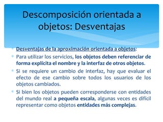 Desventajas de la aproximación orientada a objetos : Para utilizar los servicios,  los objetos deben referenciar de forma explícita el nombre y la interfaz de otros objetos . Si se requiere un cambio de interfaz, hay que evaluar el efecto de ese cambio sobre todos los usuarios de los objetos cambiados.  Si bien los objetos pueden corresponderse con entidades del mundo real  a pequeña escala , algunas veces es difícil representar como objetos  entidades más complejas . Descomposición orientada a objetos: Desventajas 