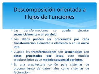 Las transformaciones se pueden ejecutar  secuencialmente  o en  paralelo .  Los datos pueden ser procesados por cada transformación elemento a elemento o en un único lote . Cuando las  transformaciones  son  secuenciales  con  datos procesados por lotes , este modelo arquitectónico es un  modelo secuencial por lotes . Es una arquitectura común para sistemas de procesamiento de datos tales como sistemas de facturación.  Descomposición orientada a Flujos de Funciones 