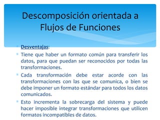 Desventajas : Tiene que haber un formato común para transferir los datos, para que puedan ser reconocidos por todas las transformaciones.  Cada transformación debe estar acorde con las transformaciones con las que se comunica, o bien se debe imponer un formato estándar para todos los datos comunicados.  Esto incrementa la sobrecarga del sistema y puede hacer imposible integrar transformaciones que utilicen formatos incompatibles de datos. Descomposición orientada a Flujos de Funciones 
