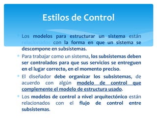 Los  modelos para estructurar un sistema  están  relacionados  con  la forma en que un sistema se descompone en subsistemas .  Para trabajar como un sistema,  los subsistemas deben ser controlados para que sus servicios se entreguen en el lugar correcto, en el momento preciso .  El diseñador  debe organizar los subsistemas , de acuerdo con algún  modelo de control que complemente el modelo de estructura usado .  Los  modelos de control a nivel arquitectónico  están relacionados con el  flujo de control entre subsistemas . Estilos de Control 