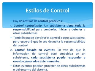 Hay  dos estilos de control genéricos : 1.   Control centralizado.  Un  subsistema tiene toda la responsabilidad  para  controlar ,  iniciar  y  detener  a otros subsistemas.  También puede devolver el control a otro subsistema, pero esperará que le sea devuelta la responsabilidad del control. 2. Control basado en eventos.  En vez de que la información de control esté embebida en un subsistema,  cada subsistema puede responder a eventos generados externamente . Estos eventos podrían provenir de otros subsistemas o del entorno del sistema. Estilos de Control 
