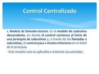 1.  Modelo de llamada-retorno.  Es el  modelo de subrutina descendente , en donde  el control comienza al inicio de una jerarquía de subrutinas  y, a través de las  llamadas a subrutinas , el  control pasa a niveles inferiores  en el árbol de la jerarquía.  Este modelo solo es aplicable a sistemas secuenciales. Control Centralizado 