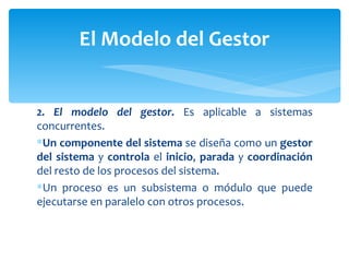 2. El modelo del gestor.  Es aplicable a sistemas concurrentes.  Un componente del sistema  se diseña como un  gestor del sistema  y  controla  el  inicio ,  parada  y  coordinación  del resto de los procesos del sistema.  Un proceso es un subsistema o módulo que puede ejecutarse en paralelo con otros procesos.  El Modelo del Gestor 