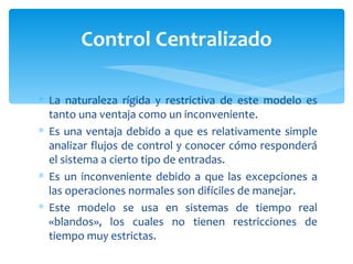 La naturaleza rígida y restrictiva de este modelo es tanto una ventaja como un inconveniente. Es una ventaja debido a que es relativamente simple analizar flujos de control y conocer cómo responderá el sistema a cierto tipo de entradas.  Es un inconveniente debido a que las excepciones a las operaciones normales son difíciles de manejar. Este modelo se usa en sistemas de tiempo real «blandos», los cuales no tienen restricciones de tiempo muy estrictas.  Control Centralizado 