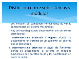 Los módulos se componen normalmente de varios componentes del sistema más simples. Hay dos estrategias para descomponer un subsistema en módulos: 1.  Descomposición orientada a objetos:  donde se descompone un sistema en un conjunto de objetos que se comunican. 2.  Descomposición orientada a flujos de funciones:  donde se descompone el sistema en módulos funcionales que aceptan datos y los transforman en datos de salida. Distinción entre subsistemas y módulos 