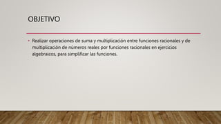 OBJETIVO
• Realizar operaciones de suma y multiplicación entre funciones racionales y de
multiplicación de números reales por funciones racionales en ejercicios
algebraicos, para simplificar las funciones.
 