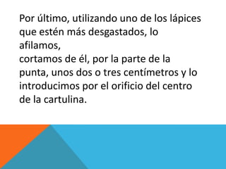 Por último, utilizando uno de los lápices
que estén más desgastados, lo
afilamos,
cortamos de él, por la parte de la
punta, unos dos o tres centímetros y lo
introducimos por el orificio del centro
de la cartulina.
 