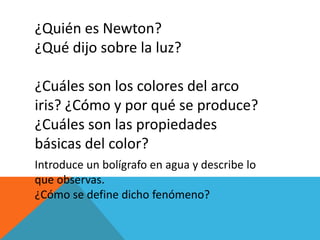 ¿Quién es Newton?
¿Qué dijo sobre la luz?
¿Cuáles son los colores del arco
iris? ¿Cómo y por qué se produce?
¿Cuáles son las propiedades
básicas del color?
Introduce un bolígrafo en agua y describe lo
que observas.
¿Cómo se define dicho fenómeno?
 