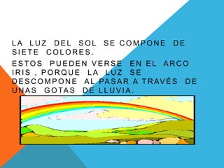 L A L U Z D E L S O L S E C O M P O N E D E
S I E T E C O L O R E S .
E S TO S P U E D E N V E R S E E N E L A R C O
I R I S , P O R Q U E L A L U Z S E
D E S C O M P O N E A L PA S A R A T R AV É S D E
U N A S G O TA S D E L L U V I A .
 