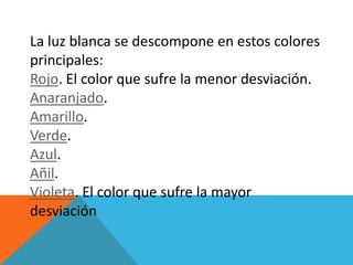 La luz blanca se descompone en estos colores
principales:
Rojo. El color que sufre la menor desviación.
Anaranjado.
Amarillo.
Verde.
Azul.
Añil.
Violeta. El color que sufre la mayor
desviación
 