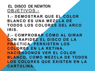 EL DISCO DE NEWTON
OBJETIVOS.-
1.- DEMOSTRAR QUE EL COLOR
BLANCO ES UNA MEZCLA DE
TODOS LOS COLORES DEL ARCO
IRIS.
2.- COMPROBAR CÓMO AL GIRAR
CON RAPIDEZ EL DISCO DE LA
PRÁCTICA, PERSISTEN LOS
COLORES EN LA RETINA,
HACIÉNDONOS VER EL COLOR
BLANCO, COMO MEZCLA DE TODOS
LOS COLORES QUE EXISTEN EN LA
CARTULINA.
 