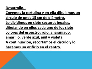 Desarrollo.-
Cogemos la cartulina y en ella dibujamos un
círculo de unos 15 cm de diámetro.
Lo dividimos en siete sectores iguales,
dibujando en ellos cada uno de los siete
colores del espectro: rojo, anaranjado,
amarillo, verde azul, añil y violeta
A continuación, recortamos el círculo y lo
hacemos un orificio en el centro.
 