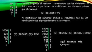Cuando llegamos al residuo 1 terminamos con las divisiones, lo
único que resta por hacer es multiplicar los números primos
que obtuvimos:
(2) (3) (3) (5)= 90
Al multiplicar los números primos el resultado nos da 90
verificando que el procedimiento es correcto.
(2) (3) (5) (5) (7)= 1050
(2) (2) (2) (2) (3) (5) (5) (7)= 1050
Aquí tenemos más
ejemplos
 