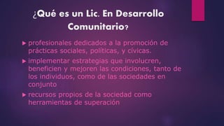 ¿Qué es un Lic. En Desarrollo
Comunitario?
profesionales dedicados a la promoción de
prácticas sociales, políticas, y cívicas.
implementar estrategias que involucren,
beneficien y mejoren las condiciones, tanto de
los individuos, como de las sociedades en
conjunto
recursos propios de la sociedad como
herramientas de superación