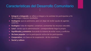 Características del Desarrollo Comunitario
:
Integral o integrado: se refiere a integrar a la cantidad de participantes a fin
de conseguir mayores resultados.
Endógeno: que es autónomo, pero sin dejar de recibir ayuda de agentes
externos.
Ecológico: trata de respetar, conservar y acrecentar los recursos naturales.
Local: viendo que la administración correspondiente haga lo propio.
Equilibrado y armónico: buscando la manera de evitar roces y conflictos
De base popular: con la participación activa de los participantes.
Cooperativo: con base en la cooperación de los miembros.
Social y cultura