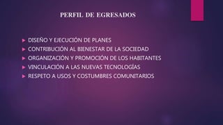 PERFIL DE EGRESADOS
DISEÑO Y EJECUCIÓN DE PLANES
CONTRIBUCIÓN AL BIENESTAR DE LA SOCIEDAD
ORGANIZACIÓN Y PROMOCIÓN DE LOS HABITANTES
VINCULACIÓN A LAS NUEVAS TECNOLOGÍAS
RESPETO A USOS Y COSTUMBRES COMUNITARIOS
