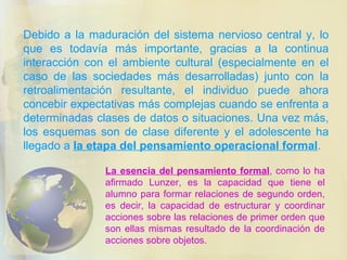 Debido a la maduración del sistema nervioso central y, lo que es todavía más importante, gracias a la continua interacción con el ambiente cultural (especialmente en el caso de las sociedades más desarrolladas) junto con la retroalimentación resultante, el individuo puede ahora concebir expectativas más complejas cuando se enfrenta a determinadas clases de datos o situaciones. Una vez más, los esquemas son de clase diferente y el adolescente ha llegado a  la etapa del pensamiento operacional formal . La esencia del pensamiento formal , como lo ha afirmado Lunzer, es la capacidad que tiene el alumno para formar relaciones de segundo orden, es decir, la capacidad de estructurar y coordinar acciones sobre las relaciones de primer orden que son ellas mismas resultado de la coordinación de acciones sobre objetos. 