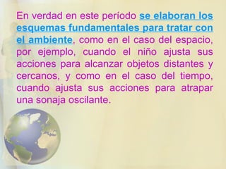 En verdad en este período  se elaboran los esquemas fundamentales para tratar con el ambiente , como en el caso del espacio, por ejemplo, cuando el niño ajusta sus acciones para alcanzar objetos distantes y cercanos, y como en el caso del tiempo, cuando ajusta sus acciones para atrapar una sonaja oscilante. 