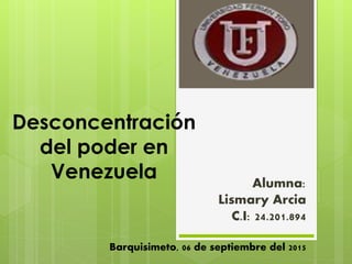 Desconcentración
del poder en
Venezuela Alumna:
Lismary Arcia
C.I: 24.201.894
Barquisimeto, 06 de septiembre del 2015
 