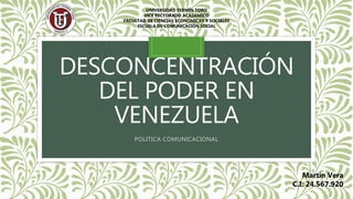 DESCONCENTRACIÓN
DEL PODER EN
VENEZUELA
POLITICA COMUNICACIONAL
UNIVERSIDAD FERMÍN TORO
VICE RECTORADO ACADEMICO
FACULTAD DE CIENCIAS ECONOMICAS Y SOCIALES
ESCUELA DE COMUNICACIÓN SOCIAL
Martin Vera
C.I: 24.567.920
 