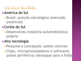  América   do Sul
   Brasil: posição estratégica (mercado
    potencial)
 Coréia do Sul
   Desenvolveu indústria automobilística
    própria
 Alta tecnologia
   Pesquisa e concepção: países centrais
   Chips, microprocessadores e softwares:
    países periféricos (destaque para a Índia)
 