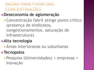  Deseconomia    de aglomeração
   Concentração fabril atinge ponto crítico
    (presença de sindicatos,
    congestionamentos, saturação de
    infraestrutura)
 Alta tecnologia
   Áreas interioranas ou suburbanas
 Tecnopolos
   Pesquisa (Universidades) + empresas =
    inovação
 