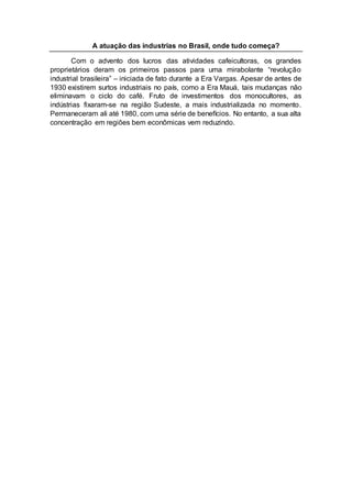 A atuação das industrias no Brasil, onde tudo começa?
Com o advento dos lucros das atividades cafeicultoras, os grandes
proprietários deram os primeiros passos para uma mirabolante “revolução
industrial brasileira” – iniciada de fato durante a Era Vargas. Apesar de antes de
1930 existirem surtos industriais no país, como a Era Mauá, tais mudanças não
eliminavam o ciclo do café. Fruto de investimentos dos monocultores, as
indústrias fixaram-se na região Sudeste, a mais industrializada no momento.
Permaneceram ali até 1980, com uma série de benefícios. No entanto, a sua alta
concentração em regiões bem econômicas vem reduzindo.
 