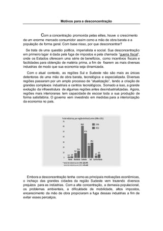 Motivos para a desconcentração
Com a concentração promovida pelas elites, houve o crescimento
de um enorme mercado consumidor assim como a mão de obra barata e a
população de forma geral. Com base nisso, por que desconcentrar?
Se trata de uma questão política, imperialista e social. Sua desconcentração
em primeiro lugar é dada pela fuga de impostos e pela chamada “guerra fiscal”,
onde os Estados oferecem uma série de benefícios, como incentivos fiscais e
facilidades para obtenção de matéria prima, a fim de fixarem as mais diversas
industrias de modo que sua economia seja dinamizada.
Com o atual contexto, as regiões Sul e Sudeste não são mais as únicas
detentoras de uma mão de obra barata, tecnológica e especializada. Diversas
regiões passaram por um amplo processo de “atualização”, tendo a criação de
grandes complexos industriais e centros tecnológicos. Somado a isso, a grande
evolução da infraestrutura de algumas regiões antes desindustrializadas. Agora,
regiões mais interioranas tem capacidade de escoar toda a sua produção de
forma satisfatória. O governo vem investindo em medidas para a interiorização
da economia no país.
Embora a desconcentração tenha como as principais motivações econômicas,
o inchaço das grandes cidades da região Sudeste vem trazendo diversos
prejuízos para as indústrias. Com a alta concentração, a demasia populacional,
os problemas ambientais, a dificuldade de mobilidade, altos impostos,
encarecimento da mão de obra propiciaram a fuga dessas industrias a fim de
evitar esses percalços.
 