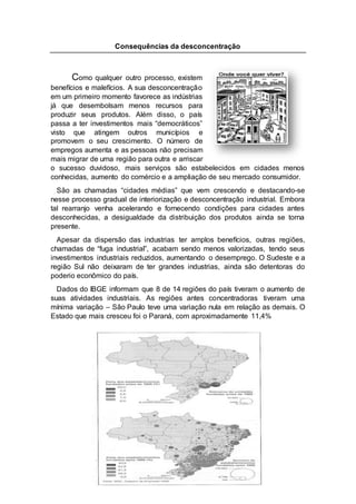 Consequências da desconcentração
Como qualquer outro processo, existem
benefícios e malefícios. A sua desconcentração
em um primeiro momento favorece as indústrias
já que desembolsam menos recursos para
produzir seus produtos. Além disso, o país
passa a ter investimentos mais “democráticos”
visto que atingem outros municípios e
promovem o seu crescimento. O número de
empregos aumenta e as pessoas não precisam
mais migrar de uma região para outra e arriscar
o sucesso duvidoso, mais serviços são estabelecidos em cidades menos
conhecidas, aumento do comércio e a ampliação de seu mercado consumidor.
São as chamadas “cidades médias” que vem crescendo e destacando-se
nesse processo gradual de interiorização e desconcentração industrial. Embora
tal rearranjo venha acelerando e fornecendo condições para cidades antes
desconhecidas, a desigualdade da distribuição dos produtos ainda se torna
presente.
Apesar da dispersão das industrias ter amplos benefícios, outras regiões,
chamadas de “fuga industrial”, acabam sendo menos valorizadas, tendo seus
investimentos industriais reduzidos, aumentando o desemprego. O Sudeste e a
região Sul não deixaram de ter grandes industrias, ainda são detentoras do
poderio econômico do país.
Dados do IBGE informam que 8 de 14 regiões do país tiveram o aumento de
suas atividades industriais. As regiões antes concentradoras tiveram uma
mínima variação – São Paulo teve uma variação nula em relação as demais. O
Estado que mais cresceu foi o Paraná, com aproximadamente 11,4%
 