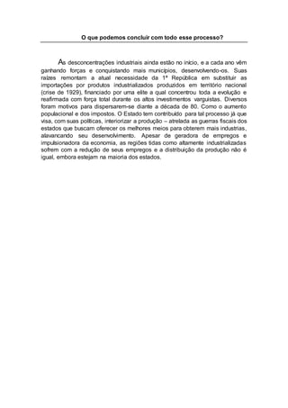 O que podemos concluir com todo esse processo?
As desconcentrações industriais ainda estão no início, e a cada ano vêm
ganhando forças e conquistando mais municípios, desenvolvendo-os. Suas
raízes remontam a atual necessidade da 1ª República em substituir as
importações por produtos industrializados produzidos em território nacional
(crise de 1929), financiado por uma elite a qual concentrou toda a evolução e
reafirmada com força total durante os altos investimentos varguistas. Diversos
foram motivos para dispersarem-se diante a década de 80. Como o aumento
populacional e dos impostos. O Estado tem contribuído para tal processo já que
visa, com suas políticas, interiorizar a produção – atrelada as guerras fiscais dos
estados que buscam oferecer os melhores meios para obterem mais industrias,
alavancando seu desenvolvimento. Apesar de geradora de empregos e
impulsionadora da economia, as regiões tidas como altamente industrializadas
sofrem com a redução de seus empregos e a distribuição da produção não é
igual, embora estejam na maioria dos estados.
 