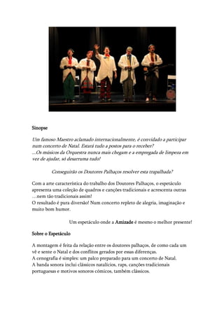 Sinopse

Um famoso Maestro aclamado internacionalmente, é convidado a participar
num concerto de Natal. Estará tudo a postos para o receber?
...Os músicos da Orquestra nunca mais chegam e a empregada de limpeza em
vez de ajudar, só desarruma tudo!

          Conseguirão os Doutores Palhaços resolver esta trapalhada?

Com a arte característica do trabalho dos Doutores Palhaços, o espetáculo
apresenta uma coleção de quadros e canções tradicionais e acrescenta outras
…nem tão tradicionais assim!
O resultado é pura diversão! Num concerto repleto de alegria, imaginação e
muito bom humor.

                  Um espetáculo onde a Amizade é mesmo o melhor presente!

Sobre o Espetáculo

A montagem é feita da relação entre os doutores palhaços, de como cada um
vê e sente o Natal e dos conflitos gerados por essas diferenças.
A cenografia é simples: um palco preparado para um concerto de Natal.
A banda sonora inclui clássicos natalícios, raps, canções tradicionais
portuguesas e motivos sonoros cómicos, também clássicos.
 