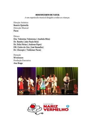Desconcerto de Natal
             é um espetáculo musical dirigido a todas as crianças.

Direção Artistica
Beatriz Quintella
Direcção Musical
Pacas

Elenco
Dra. Valentina Valentona ( Anabela Mira)
Dr. Bambu ( João Paulo Reis)
Dr. Felix Férias ( Andreas Piper)
DR. Cinho do Céu ( José Ramalho)
Dr. Chocapic ( Valdemar Pacas)

Duração
50 minutos
Produção Executiva
Ana Braga
 