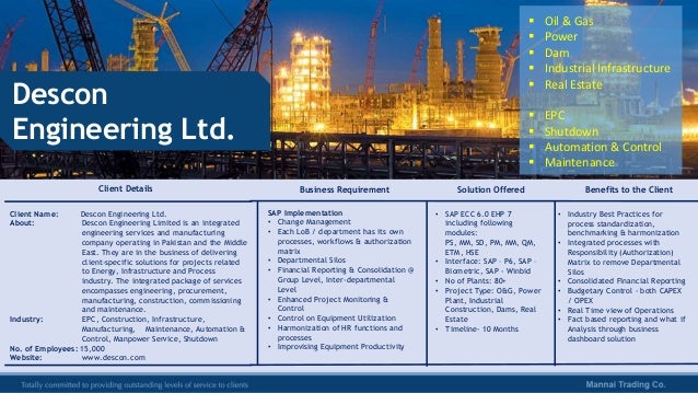 Client Details Business Requirement
Client Name: Descon Engineering Ltd.
About: Descon Engineering Limited is an integrated
engineering services and manufacturing
company operating in Pakistan and the Middle
East. They are in the business of delivering
client-specific solutions for projects related
to Energy, Infrastructure and Process
industry. The integrated package of services
encompasses engineering, procurement,
manufacturing, construction, commissioning
and maintenance.
Industry: EPC, Construction, Infrastructure,
Manufacturing, Maintenance, Automation &
Control, Manpower Service, Shutdown
No. of Employees: 15,000
Website: www.descon.com
SAP Implementation
• Change Management
• Each LoB / department has its own
processes, workflows & authorization
matrix
• Departmental Silos
• Financial Reporting & Consolidation @
Group Level, Inter-departmental
Level
• Enhanced Project Monitoring &
Control
• Control on Equipment Utilization
• Harmonization of HR functions and
processes
• Improvising Equipment Productivity
• SAP ECC 6.0 EHP 7
including following
modules:
PS, MM, SD, PM, MM, QM,
ETM, HSE
• Interface: SAP – P6, SAP –
Biometric, SAP - Winbid
• No of Plants: 80+
• Project Type: O&G, Power
Plant, Industrial
Construction, Dams, Real
Estate
• Timeline- 10 Months
Solution Offered
• Industry Best Practices for
process standardization,
benchmarking & harmonization
• Integrated processes with
Responsibility (Authorization)
Matrix to remove Departmental
Silos
• Consolidated Financial Reporting
• Budgetary Control - both CAPEX
/ OPEX
• Real Time view of Operations
• Fact based reporting and what if
Analysis through business
dashboard solution
Benefits to the Client
Descon
Engineering Ltd.
 Oil & Gas
 Power
 Dam
 Industrial Infrastructure
 Real Estate
 EPC
 Shutdown
 Automation & Control
 Maintenance
 