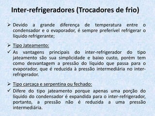 Inter-refrigeradores (Trocadores de frio)
 Devido a grande diferença de temperatura entre o
condensador e o evaporador, é sempre preferível refrigerar o
líquido refrigerante;
 Tipo Jateamento:
 As vantagens principais do inter-refrigerador do tipo
jateamento são sua simplicidade e baixo custo, porém tem
como desvantagem a pressão do líquido que passa para o
evaporador, que é reduzida à pressão intermediária no inter-
refrigerador.
 Tipo carcaça e serpentina ou fechado:
 Difere do tipo jateamento porque apenas uma porção do
líquido do condensador é expandida para o inter-refrigerador,
portanto, a pressão não é reduzida a uma pressão
intermediária.
 