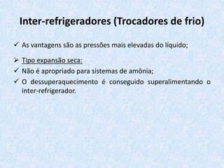Inter-refrigeradores (Trocadores de frio)
 As vantagens são as pressões mais elevadas do líquido;
 Tipo expansão seca:
 Não é apropriado para sistemas de amônia;
 O dessuperaquecimento é conseguido superalimentando o
inter-refrigerador.
 