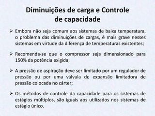 Diminuições de carga e Controle
de capacidade
 Embora não seja comum aos sistemas de baixa temperatura,
o problema das diminuições de cargas, é mais grave nesses
sistemas em virtude da diferença de temperaturas existentes;
 Recomenda-se que o compressor seja dimensionado para
150% da potência exigida;
 A pressão de aspiração deve ser limitado por um regulador de
pressão ou por uma válvula de expansão limitadora de
pressão colocada no cárter;
 Os métodos de controle da capacidade para os sistemas de
estágios múltiplos, são iguais aos utilizados nos sistemas de
estágio único.
 