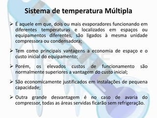 Sistema de temperatura Múltipla
 É aquele em que, dois ou mais evaporadores funcionando em
diferentes temperaturas e localizados em espaços ou
equipamentos diferentes, são ligados à mesma unidade
compressora ou condensadora;
 Tem como principais vantagens a economia de espaço e o
custo inicial do equipamento;
 Porém, os elevados custos de funcionamento são
normalmente superiores a vantagem do custo inicial;
 São economicamente justificados em instalações de pequena
capacidade;
 Outra grande desvantagem é no caso de avaria do
compressor, todas as áreas servidas ficarão sem refrigeração.
 
