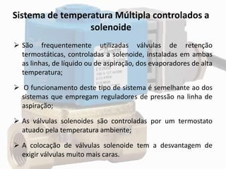 Sistema de temperatura Múltipla controlados a
solenoide
 São frequentemente utilizadas válvulas de retenção
termostáticas, controladas a solenoide, instaladas em ambas
as linhas, de líquido ou de aspiração, dos evaporadores de alta
temperatura;
 O funcionamento deste tipo de sistema é semelhante ao dos
sistemas que empregam reguladores de pressão na linha de
aspiração;
 As válvulas solenoides são controladas por um termostato
atuado pela temperatura ambiente;
 A colocação de válvulas solenoide tem a desvantagem de
exigir válvulas muito mais caras.
 