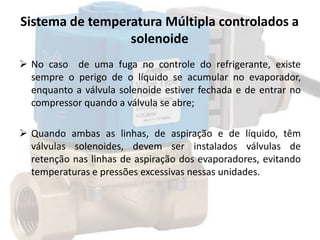 Sistema de temperatura Múltipla controlados a
solenoide
 No caso de uma fuga no controle do refrigerante, existe
sempre o perigo de o líquido se acumular no evaporador,
enquanto a válvula solenoide estiver fechada e de entrar no
compressor quando a válvula se abre;
 Quando ambas as linhas, de aspiração e de líquido, têm
válvulas solenoides, devem ser instalados válvulas de
retenção nas linhas de aspiração dos evaporadores, evitando
temperaturas e pressões excessivas nessas unidades.
 