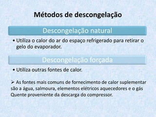 Métodos de descongelação
Descongelação natural
• Utiliza o calor do ar do espaço refrigerado para retirar o
gelo do evaporador.
Descongelação forçada
• Utiliza outras fontes de calor.
 As fontes mais comuns de fornecimento de calor suplementar
são a água, salmoura, elementos elétricos aquecedores e o gás
Quente proveniente da descarga do compressor.
 