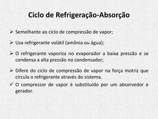 Ciclo de Refrigeração-Absorção
 Semelhante ao ciclo de compressão de vapor;
 Usa refrigerante volátil (amônia ou água);
 O refrigerante vaporiza no evaporador a baixa pressão e se
condensa a alta pressão no condensador;
 Difere do ciclo de compressão de vapor na força motriz que
circula o refrigerante através do sistema.
 O compressor de vapor é substituído por um absorvedor e
gerador.
 