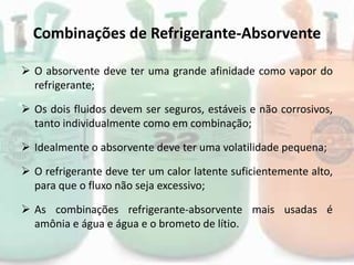 Combinações de Refrigerante-Absorvente
 O absorvente deve ter uma grande afinidade como vapor do
refrigerante;
 Os dois fluidos devem ser seguros, estáveis e não corrosivos,
tanto individualmente como em combinação;
 Idealmente o absorvente deve ter uma volatilidade pequena;
 O refrigerante deve ter um calor latente suficientemente alto,
para que o fluxo não seja excessivo;
 As combinações refrigerante-absorvente mais usadas é
amônia e água e água e o brometo de lítio.
 