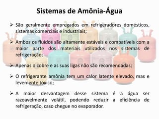 Sistemas de Amônia-Água
 São geralmente empregados em refrigeradores domésticos,
sistemas comerciais e industriais;
 Ambos os fluidos são altamente estáveis e compatíveis com a
maior parte dos materiais utilizados nos sistemas de
refrigeração;
 Apenas o cobre e as suas ligas não são recomendadas;
 O refrigerante amônia tem um calor latente elevado, mas e
levemente tóxico;
 A maior desvantagem desse sistema é a água ser
razoavelmente volátil, podendo reduzir a eficiência de
refrigeração, caso chegue no evaporador.
 